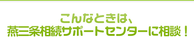 こんなときは、燕三条相続サポートセンターに相談！